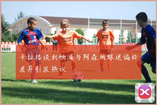 卡拉格谈利物浦与阿森纳球迷偏好差异引发热议