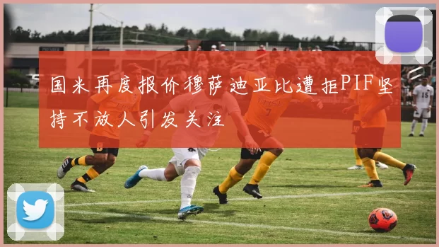 国米再度报价穆萨迪亚比遭拒PIF坚持不放人引发关注