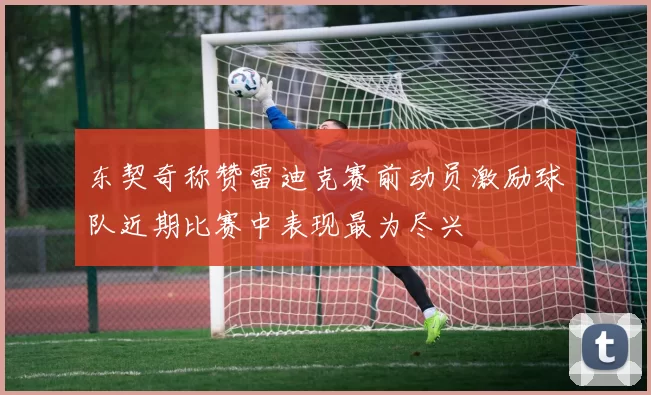 东契奇称赞雷迪克赛前动员激励球队近期比赛中表现最为尽兴