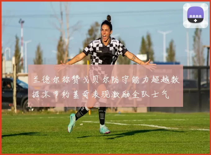 兰德尔称赞戈贝尔防守能力超越数据末节约基奇表现激励全队士气