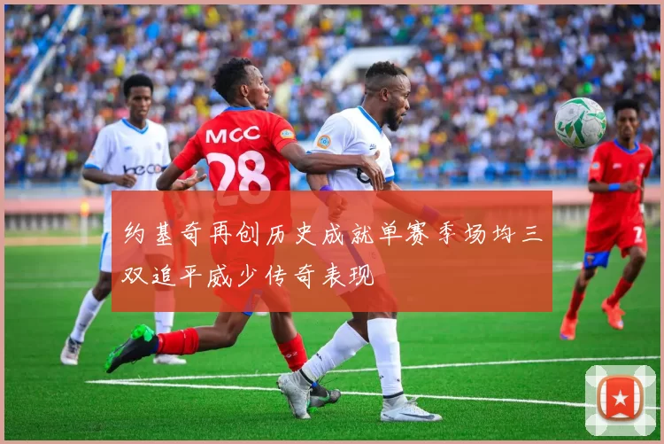 约基奇再创历史成就单赛季场均三双追平威少传奇表现