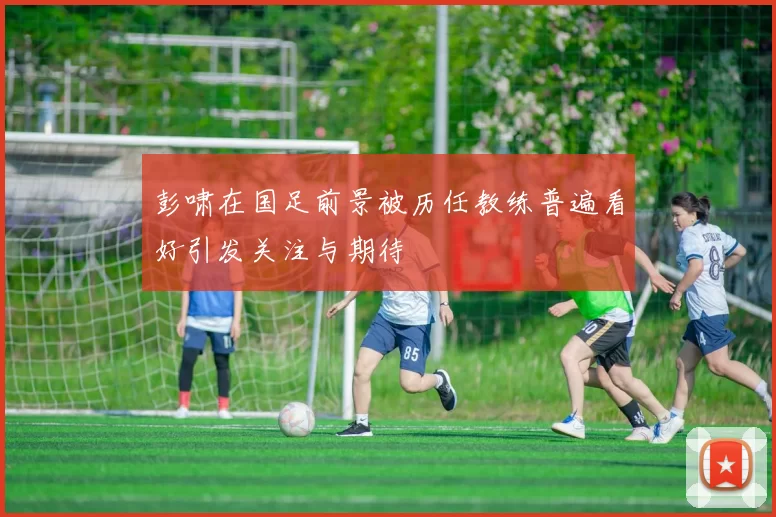 彭啸在国足前景被历任教练普遍看好引发关注与期待