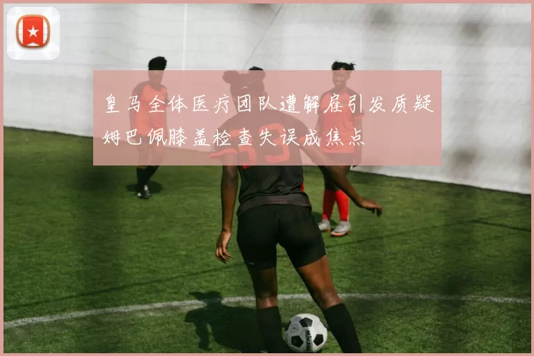 皇马全体医疗团队遭解雇引发质疑姆巴佩膝盖检查失误成焦点