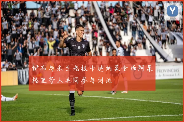 伊布与米兰老板卡迪纳莱会面阿莱格里等人共同参与讨论